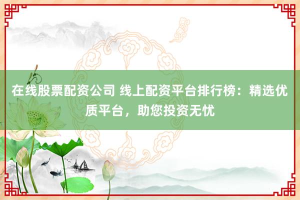 在线股票配资公司 线上配资平台排行榜：精选优质平台，助您投资无忧