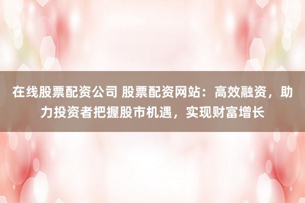 在线股票配资公司 股票配资网站：高效融资，助力投资者把握股市机遇，实现财富增长