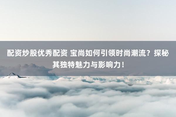 配资炒股优秀配资 宝尚如何引领时尚潮流？探秘其独特魅力与影响力！