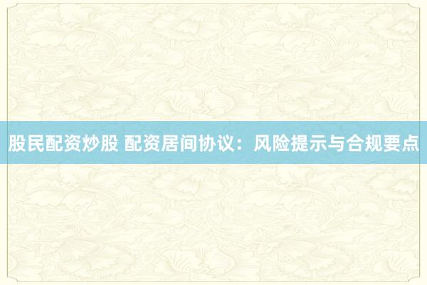 股民配资炒股 配资居间协议：风险提示与合规要点