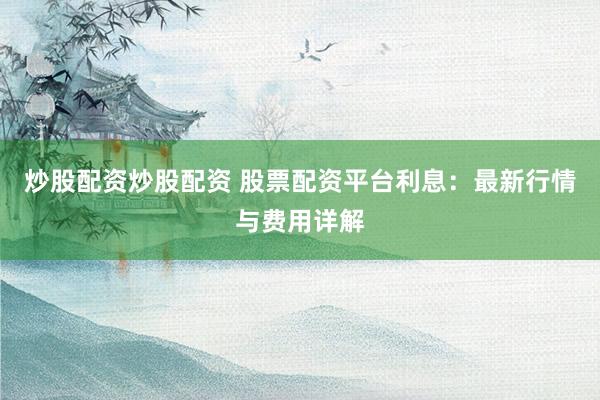 炒股配资炒股配资 股票配资平台利息：最新行情与费用详解