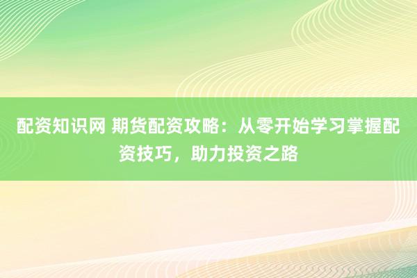 配资知识网 期货配资攻略：从零开始学习掌握配资技巧，助力投资之路
