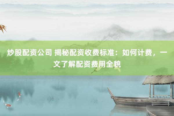 炒股配资公司 揭秘配资收费标准：如何计费，一文了解配资费用全貌
