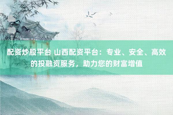 配资炒股平台 山西配资平台：专业、安全、高效的投融资服务，助力您的财富增值
