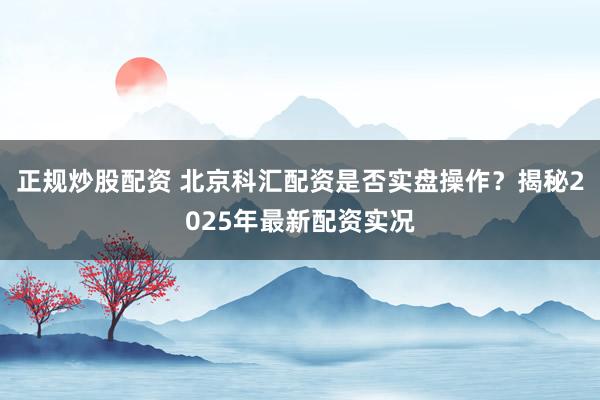正规炒股配资 北京科汇配资是否实盘操作？揭秘2025年最新配资实况