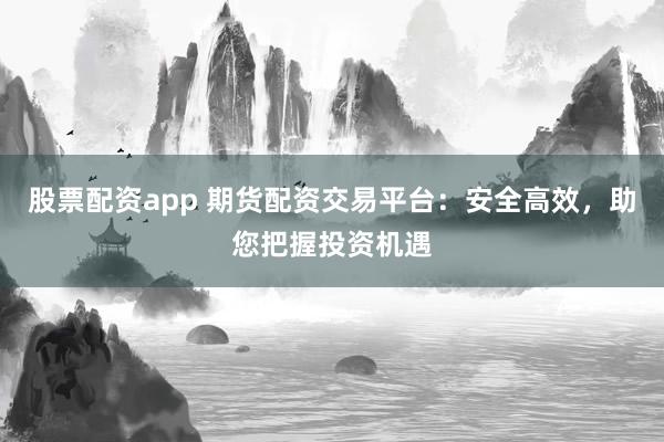 股票配资app 期货配资交易平台：安全高效，助您把握投资机遇