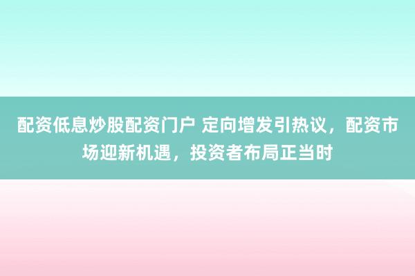 配资低息炒股配资门户 定向增发引热议，配资市场迎新机遇，投资者布局正当时