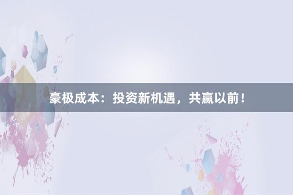 豪极成本：投资新机遇，共赢以前！