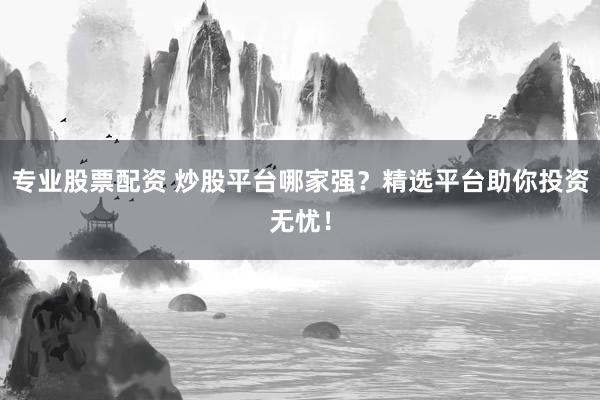 专业股票配资 炒股平台哪家强？精选平台助你投资无忧！
