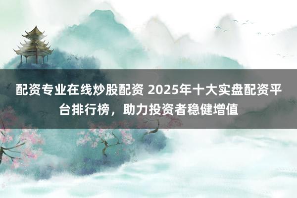配资专业在线炒股配资 2025年十大实盘配资平台排行榜，助力投资者稳健增值