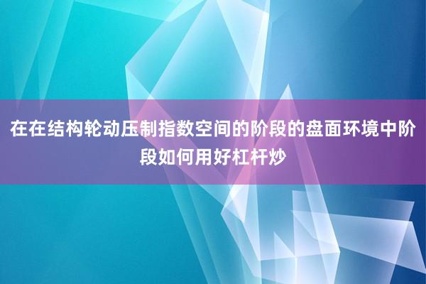 在在结构轮动压制指数空间的阶段的盘面环境中阶段如何用好杠杆炒