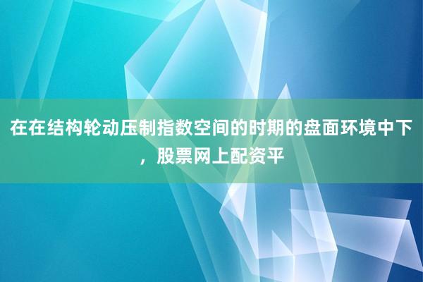 在在结构轮动压制指数空间的时期的盘面环境中下，股票网上配资平