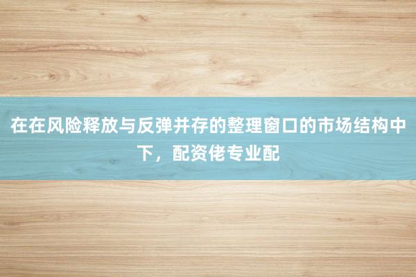 在在风险释放与反弹并存的整理窗口的市场结构中下，配资佬专业配