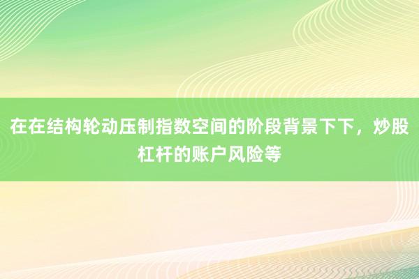 在在结构轮动压制指数空间的阶段背景下下，炒股杠杆的账户风险等