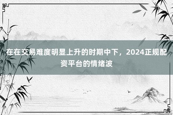 在在交易难度明显上升的时期中下，2024正规配资平台的情绪波