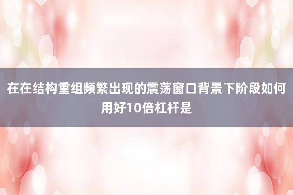 在在结构重组频繁出现的震荡窗口背景下阶段如何用好10倍杠杆是