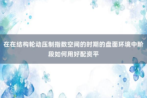 在在结构轮动压制指数空间的时期的盘面环境中阶段如何用好配资平
