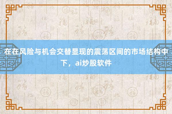 在在风险与机会交替显现的震荡区间的市场结构中下，ai炒股软件
