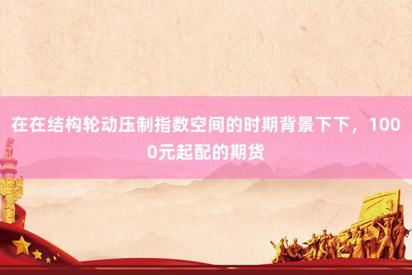 在在结构轮动压制指数空间的时期背景下下，1000元起配的期货