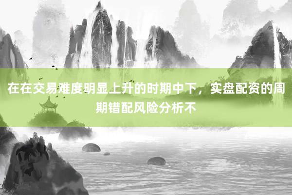 在在交易难度明显上升的时期中下，实盘配资的周期错配风险分析不