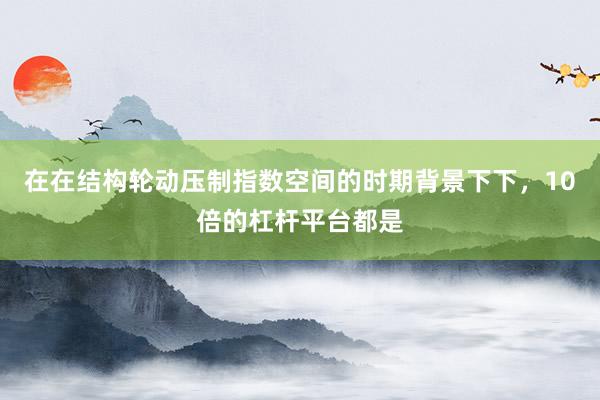 在在结构轮动压制指数空间的时期背景下下，10倍的杠杆平台都是