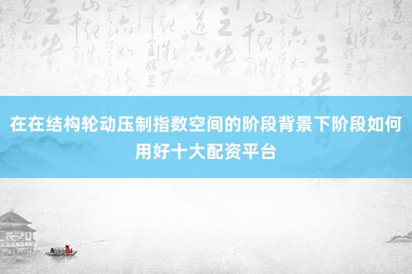 在在结构轮动压制指数空间的阶段背景下阶段如何用好十大配资平台