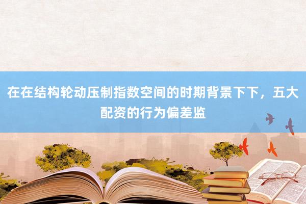 在在结构轮动压制指数空间的时期背景下下，五大配资的行为偏差监