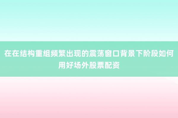 在在结构重组频繁出现的震荡窗口背景下阶段如何用好场外股票配资