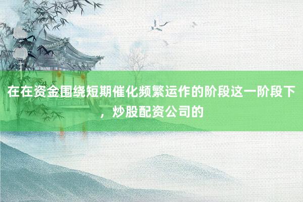 在在资金围绕短期催化频繁运作的阶段这一阶段下，炒股配资公司的