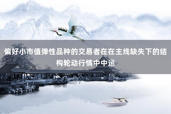 偏好小市值弹性品种的交易者在在主线缺失下的结构轮动行情中中运