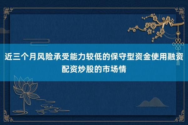 近三个月风险承受能力较低的保守型资金使用融资配资炒股的市场情