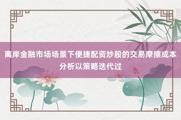 离岸金融市场场景下便捷配资炒股的交易摩擦成本分析以策略迭代过