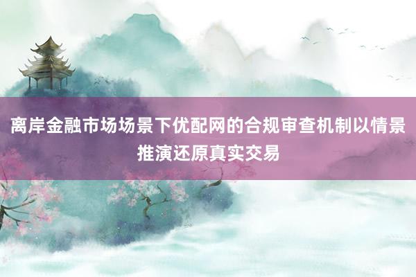 离岸金融市场场景下优配网的合规审查机制以情景推演还原真实交易