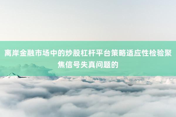 离岸金融市场中的炒股杠杆平台策略适应性检验聚焦信号失真问题的