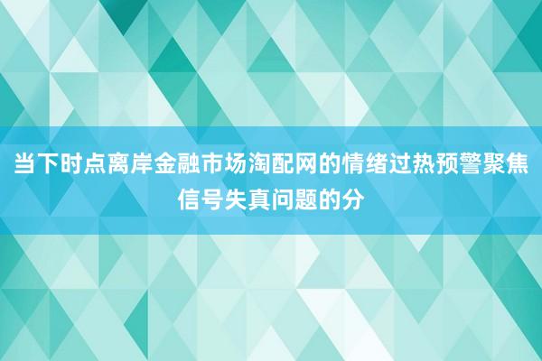 当下时点离岸金融市场淘配网的情绪过热预警聚焦信号失真问题的分